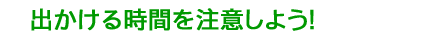 出かける時間を注意しよう！
