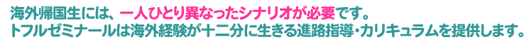 海外帰国生には、一人ひとり異なったシナリオが必要です。トフルゼミナールは海外経験が十二分に生きる進路指導・カリキュラムを提供します。