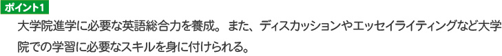 ポイント１ 大学院進学に必要な英語総合力を養成。また、ディスカッションやエッセイライティングなど大学院での学習に必要なスキルを身に付けられる。