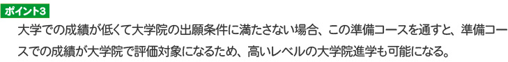ポイント３ 大学での成績が低くて大学院の出願条件に満たさない場合、この準備コースを通すと、準備コースでの成績が大学院で評価対象になるため、高いレベルの大学院進学も可能になる。
