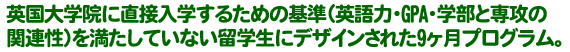 英国大学院に直接入学するための基準（英語力・GPA・学部と専攻の関連性）を満たしていない留学生にデザインされた9ヶ月プログラム。